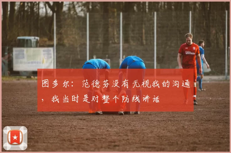 图多尔：范德芬没有无视我的沟通，我当时是对整个防线讲话