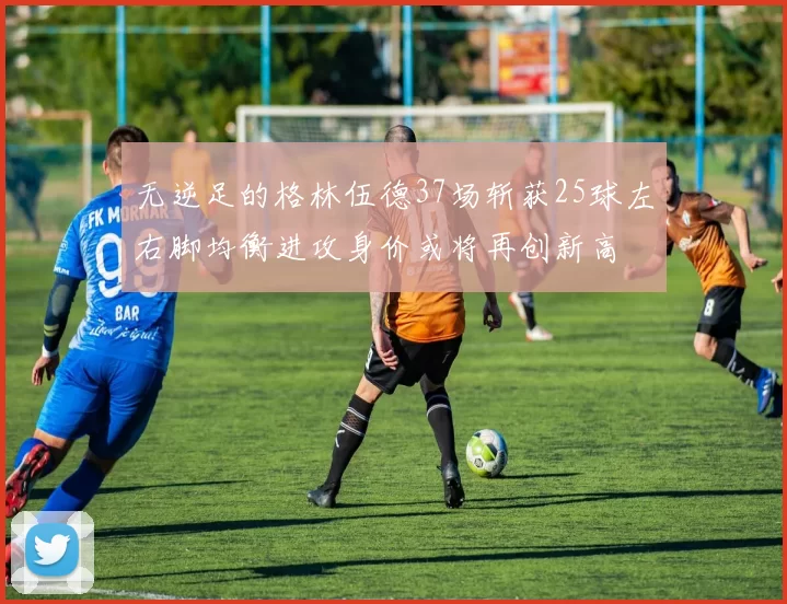 无逆足的格林伍德37场斩获25球左右脚均衡进攻身价或将再创新高