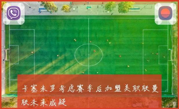 卡塞米罗考虑赛季后加盟美职联曼联未来成疑