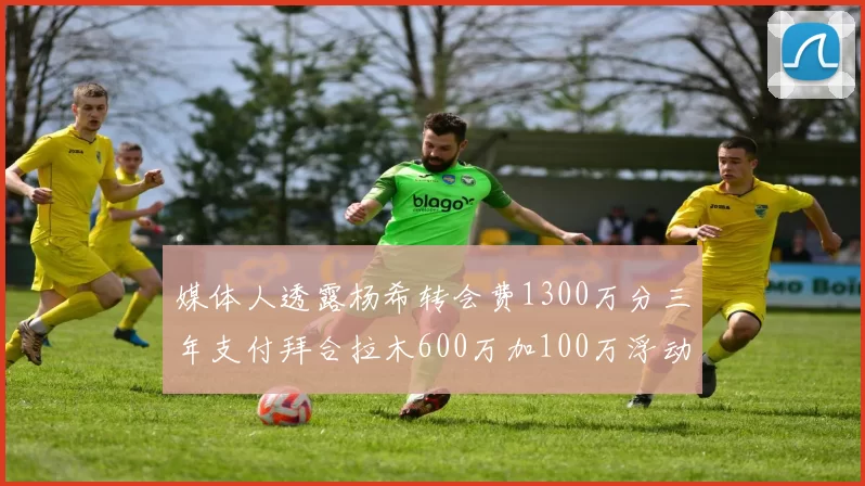 媒体人透露杨希转会费1300万分三年支付拜合拉木600万加100万浮动