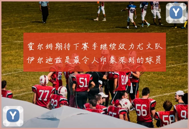 霍尔姆期待下赛季继续效力尤文队伊尔迪兹是最令人印象深刻的球员