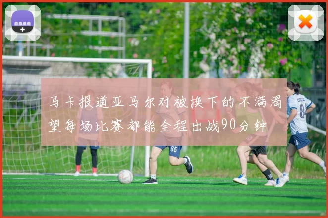 马卡报道亚马尔对被换下的不满渴望每场比赛都能全程出战90分钟