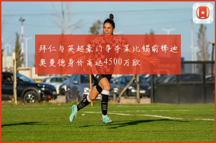拜仁与英超豪门争夺莱比锡前锋迪奥曼德身价高达4500万欧