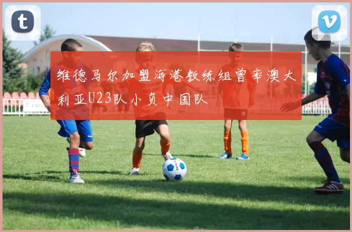 维德马尔加盟海港教练组曾率澳大利亚U23队小负中国队