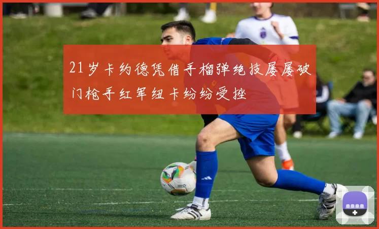 21岁卡约德凭借手榴弹绝技屡屡破门枪手红军纽卡纷纷受挫