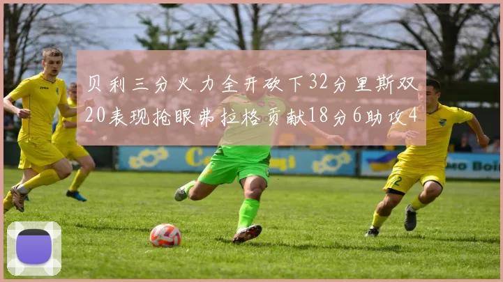 贝利三分火力全开砍下32分里斯双20表现抢眼弗拉格贡献18分6助攻4盖帽