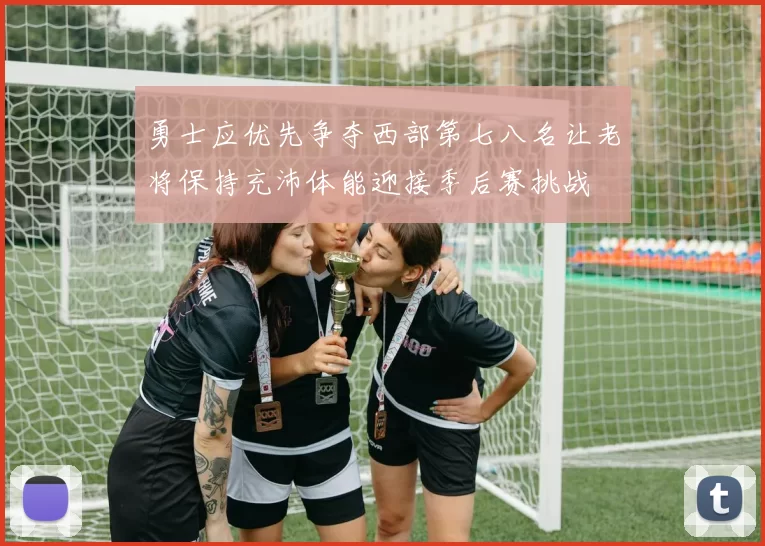 勇士应优先争夺西部第七八名让老将保持充沛体能迎接季后赛挑战