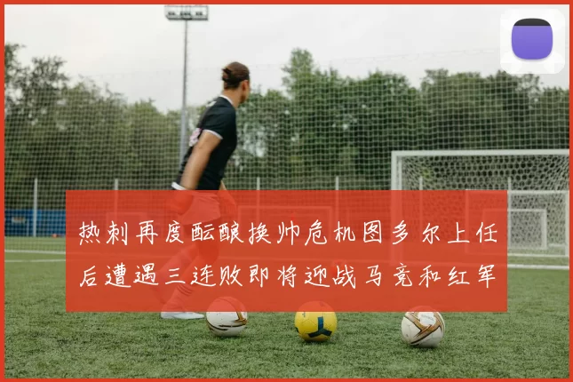 热刺再度酝酿换帅危机图多尔上任后遭遇三连败即将迎战马竞和红军
