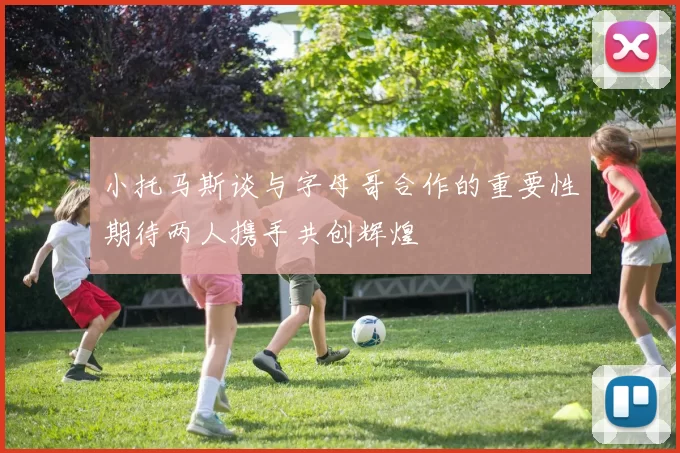 小托马斯谈与字母哥合作的重要性期待两人携手共创辉煌