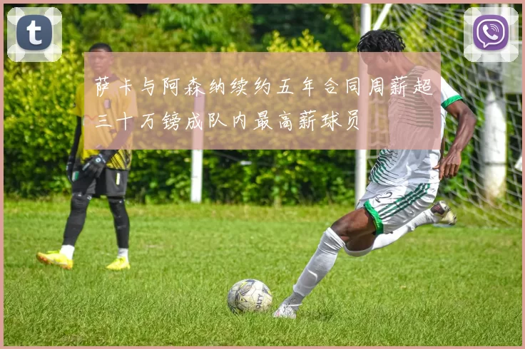萨卡与阿森纳续约五年合同周薪超三十万镑成队内最高薪球员