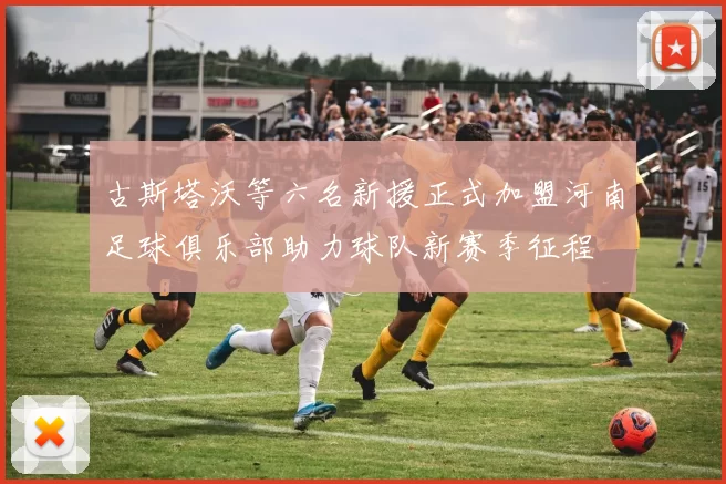 古斯塔沃等六名新援正式加盟河南足球俱乐部助力球队新赛季征程