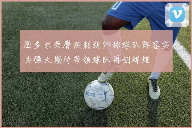 图多尔荣膺热刺新帅称球队阵容实力强大期待带领球队再创辉煌