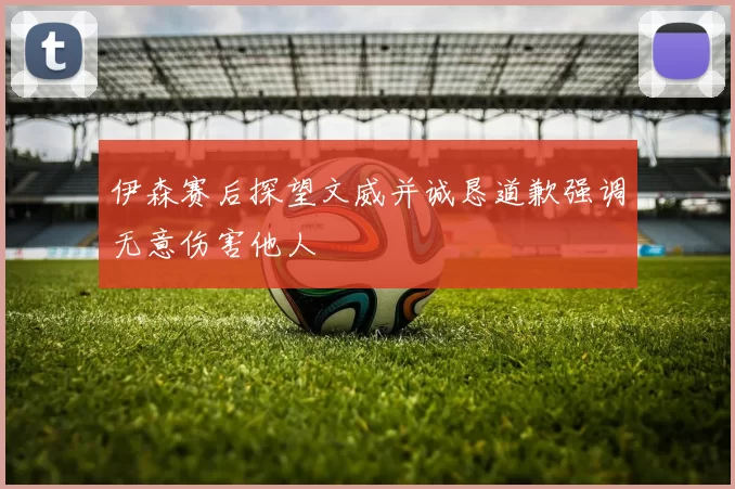 伊森赛后探望文威并诚恳道歉强调无意伤害他人