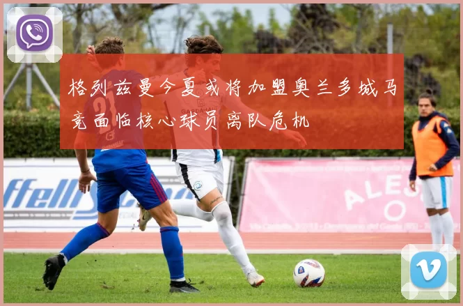 格列兹曼今夏或将加盟奥兰多城马竞面临核心球员离队危机
