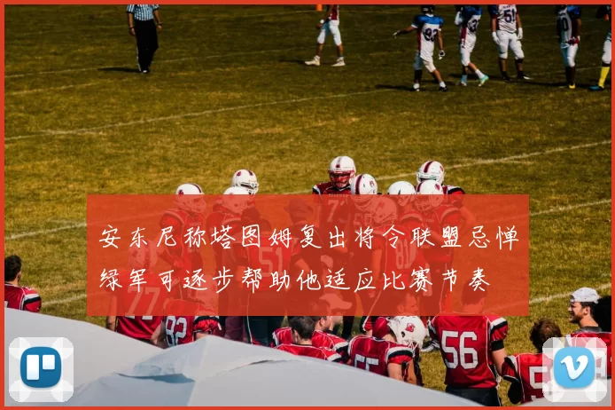 安东尼称塔图姆复出将令联盟忌惮绿军可逐步帮助他适应比赛节奏