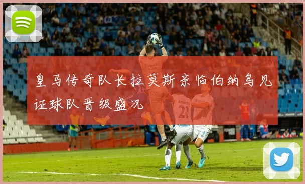 皇马传奇队长拉莫斯亲临伯纳乌见证球队晋级盛况