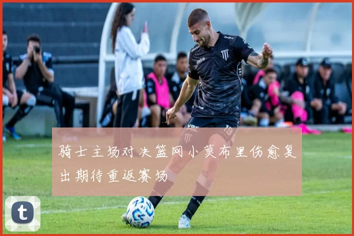 骑士主场对决篮网小莫布里伤愈复出期待重返赛场