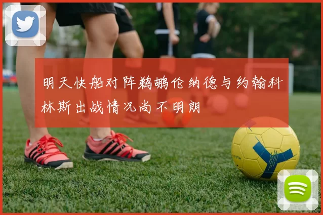 明天快船对阵鹈鹕伦纳德与约翰科林斯出战情况尚不明朗