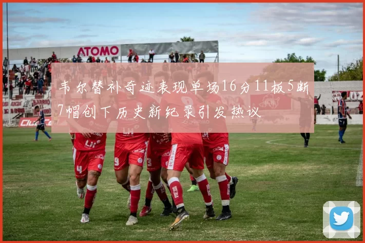韦尔替补奇迹表现单场16分11板5断7帽创下历史新纪录引发热议