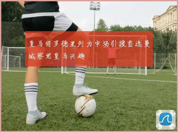 皇马将罗德里列为中场引援首选曼城察觉皇马兴趣