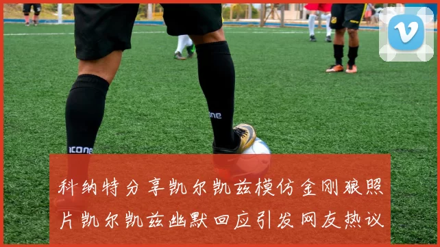 科纳特分享凯尔凯兹模仿金刚狼照片凯尔凯兹幽默回应引发网友热议