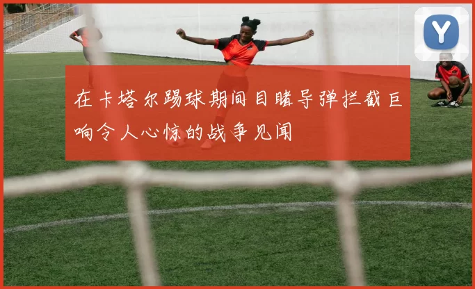 在卡塔尔踢球期间目睹导弹拦截巨响令人心惊的战争见闻