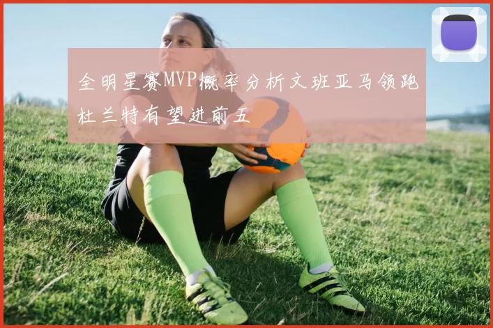 全明星赛MVP概率分析文班亚马领跑杜兰特有望进前五