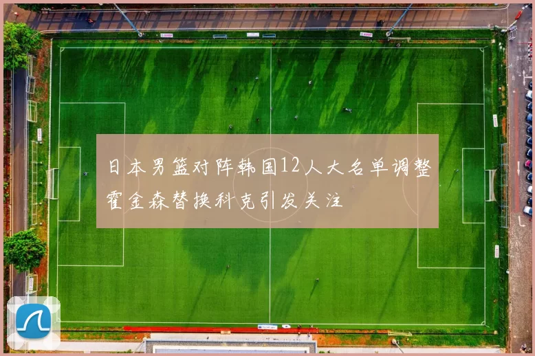 日本男篮对阵韩国12人大名单调整霍金森替换科克引发关注