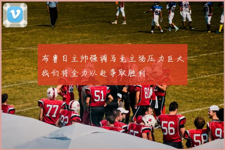 布鲁日主帅强调马竞主场压力巨大我们将全力以赴争取胜利