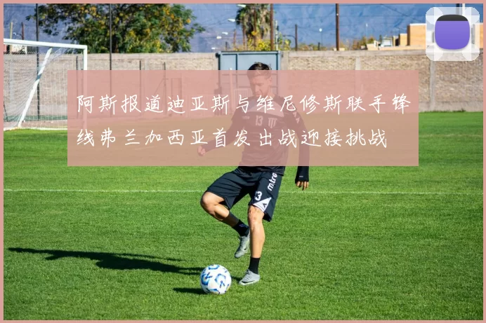 阿斯报道迪亚斯与维尼修斯联手锋线弗兰加西亚首发出战迎接挑战