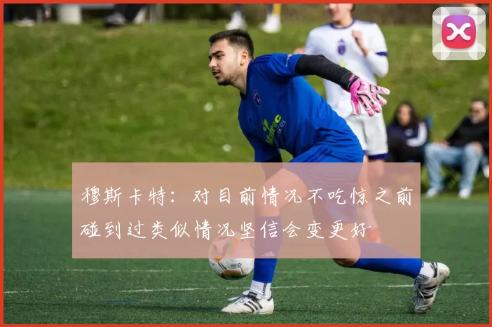 穆斯卡特：对目前情况不吃惊之前碰到过类似情况坚信会变更好