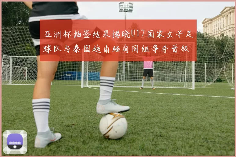 亚洲杯抽签结果揭晓U17国家女子足球队与泰国越南缅甸同组争夺晋级资格