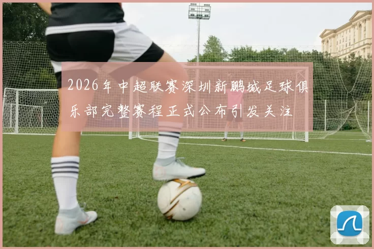 2026年中超联赛深圳新鹏城足球俱乐部完整赛程正式公布引发关注