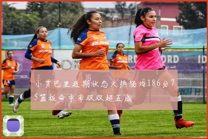小贾巴里近期状态火热场均186分75篮板命中率双双超五成